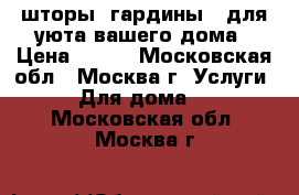 шторы, гардины - для уюта вашего дома › Цена ­ 100 - Московская обл., Москва г. Услуги » Для дома   . Московская обл.,Москва г.